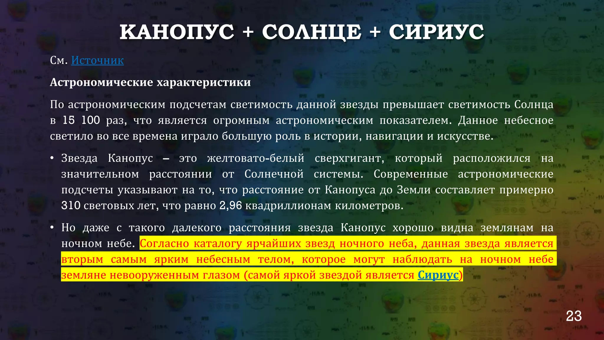 23
КАНОПУС + СОЛНЦЕ + СИРИУС
См. Источник
Астрономические характеристики
По астрономическим подсчетам светимость данной звезды превышает светимость Солнца
в 15 100 раз, что является огромным астрономическим показателем. Данное небесное
светило во все времена играло большую роль в истории, навигации и искусстве.
• Звезда Канопус – это желтовато-белый сверхгигант, который расположился на
значительном расстоянии от Солнечной системы. Современные астрономические
подсчеты указывают на то, что расстояние от Канопуса до Земли составляет примерно
310 световых лет, что равно 2,96 квадриллионам километров.
• Но даже с такого далекого расстояния звезда Канопус хорошо видна землянам на
ночном небе. Согласно каталогу ярчайших звезд ночного неба, данная звезда является
вторым самым ярким небесным телом, которое могут наблюдать на ночном небе
земляне невооруженным глазом (самой яркой звездой является Сириус)
 