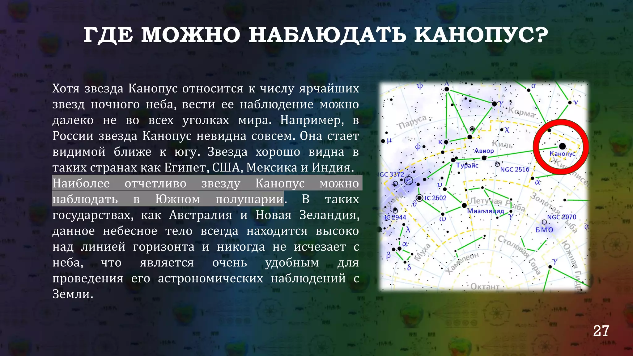 27
ГДЕ МОЖНО НАБЛЮДАТЬ КАНОПУС?
Хотя звезда Канопус относится к числу ярчайших
звезд ночного неба, вести ее наблюдение можно
далеко не во всех уголках мира. Например, в
России звезда Канопус невидна совсем. Она стает
видимой ближе к югу. Звезда хорошо видна в
таких странах как Египет, США, Мексика и Индия.
Наиболее отчетливо звезду Канопус можно
наблюдать в Южном полушарии. В таких
государствах, как Австралия и Новая Зеландия,
данное небесное тело всегда находится высоко
над линией горизонта и никогда не исчезает с
неба, что является очень удобным для
проведения его астрономических наблюдений с
Земли.
 