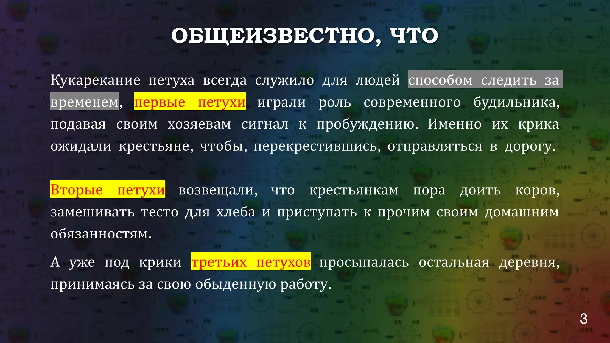 3
ОБЩЕИЗВЕСТНО, ЧТО
Кукарекание петуха всегда служило для людей способом следить за
временем, первые петухи играли роль современного будильника,
подавая своим хозяевам сигнал к пробуждению. Именно их крика
ожидали крестьяне, чтобы, перекрестившись, отправляться в дорогу.
Вторые петухи возвещали, что крестьянкам пора доить коров,
замешивать тесто для хлеба и приступать к прочим своим домашним
обязанностям.
А уже под крики третьих петухов просыпалась остальная деревня,
принимаясь за свою обыденную работу.
 