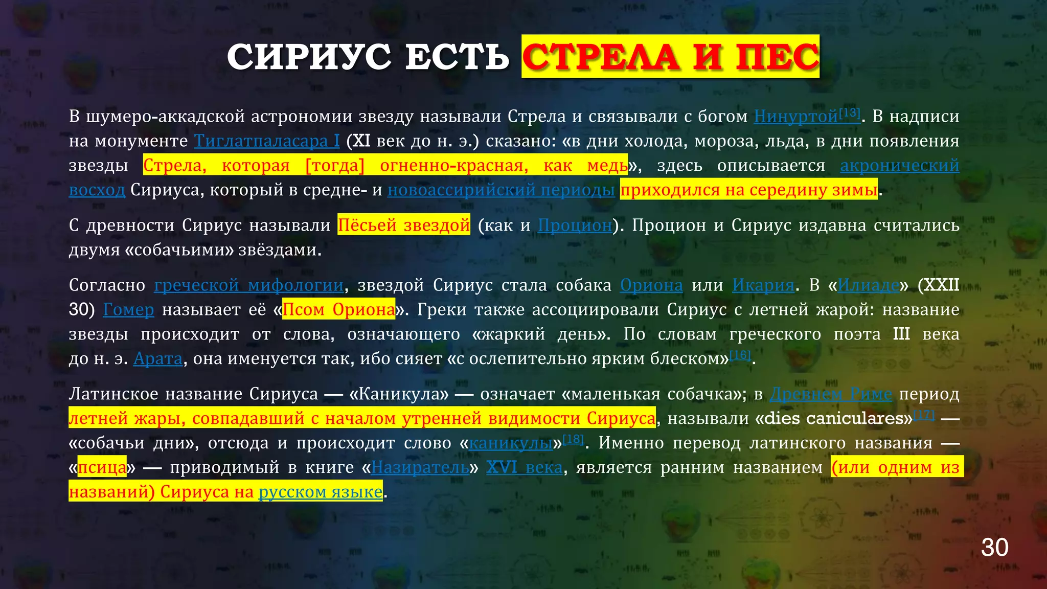 30
СИРИУС ЕСТЬ СТРЕЛА И ПЕС
В шумеро-аккадской астрономии звезду называли Стрела и связывали с богом Нинуртой[13]. В надписи
на монументе Тиглатпаласара I (XI век до н. э.) сказано: «в дни холода, мороза, льда, в дни появления
звезды Стрела, которая [тогда] огненно-красная, как медь», здесь описывается акронический
восход Сириуса, который в средне- и новоассирийский периоды приходился на середину зимы.
С древности Сириус называли Пёсьей звездой (как и Процион). Процион и Сириус издавна считались
двумя «собачьими» звёздами.
Согласно греческой мифологии, звездой Сириус стала собака Ориона или Икария. В «Илиаде» (XXII
30) Гомер называет её «Псом Ориона». Греки также ассоциировали Сириус с летней жарой: название
звезды происходит от слова, означающего «жаркий день». По словам греческого поэта III века
до н. э. Арата, она именуется так, ибо сияет «с ослепительно ярким блеском»[16].
Латинское название Сириуса — «Каникула» — означает «маленькая собачка»; в Древнем Риме период
летней жары, совпадавший с началом утренней видимости Сириуса, называли «dies caniculares»[17] —
«собачьи дни», отсюда и происходит слово «каникулы»[18]. Именно перевод латинского названия —
«псица» — приводимый в книге «Назиратель» XVI века, является ранним названием (или одним из
названий) Сириуса на русском языке.
 