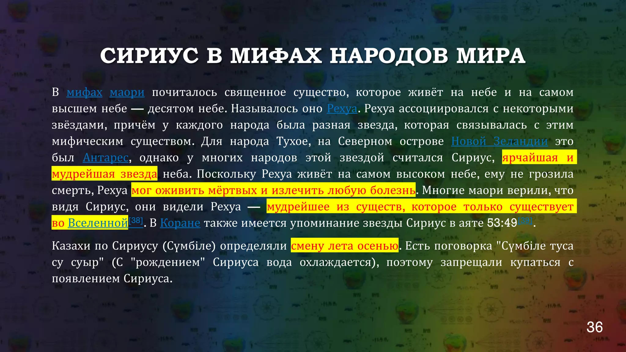 36
СИРИУС В МИФАХ НАРОДОВ МИРА
В мифах маори почиталось священное существо, которое живёт на небе и на самом
высшем небе — десятом небе. Называлось оно Рехуа. Рехуа ассоциировался с некоторыми
звёздами, причём у каждого народа была разная звезда, которая связывалась с этим
мифическим существом. Для народа Тухое, на Северном острове Новой Зеландии это
был Антарес, однако у многих народов этой звездой считался Сириус, ярчайшая и
мудрейшая звезда неба. Поскольку Рехуа живёт на самом высоком небе, ему не грозила
смерть, Рехуа мог оживить мёртвых и излечить любую болезнь. Многие маори верили, что
видя Сириус, они видели Рехуа — мудрейшее из существ, которое только существует
во Вселенной[38]. В Коране также имеется упоминание звезды Сириус в аяте 53:49[39].
Казахи по Сириусу (Сүмбіле) определяли смену лета осенью. Есть поговорка "Сүмбіле туса
су суыр" (С "рождением" Сириуса вода охлаждается), поэтому запрещали купаться с
появлением Сириуса.
 