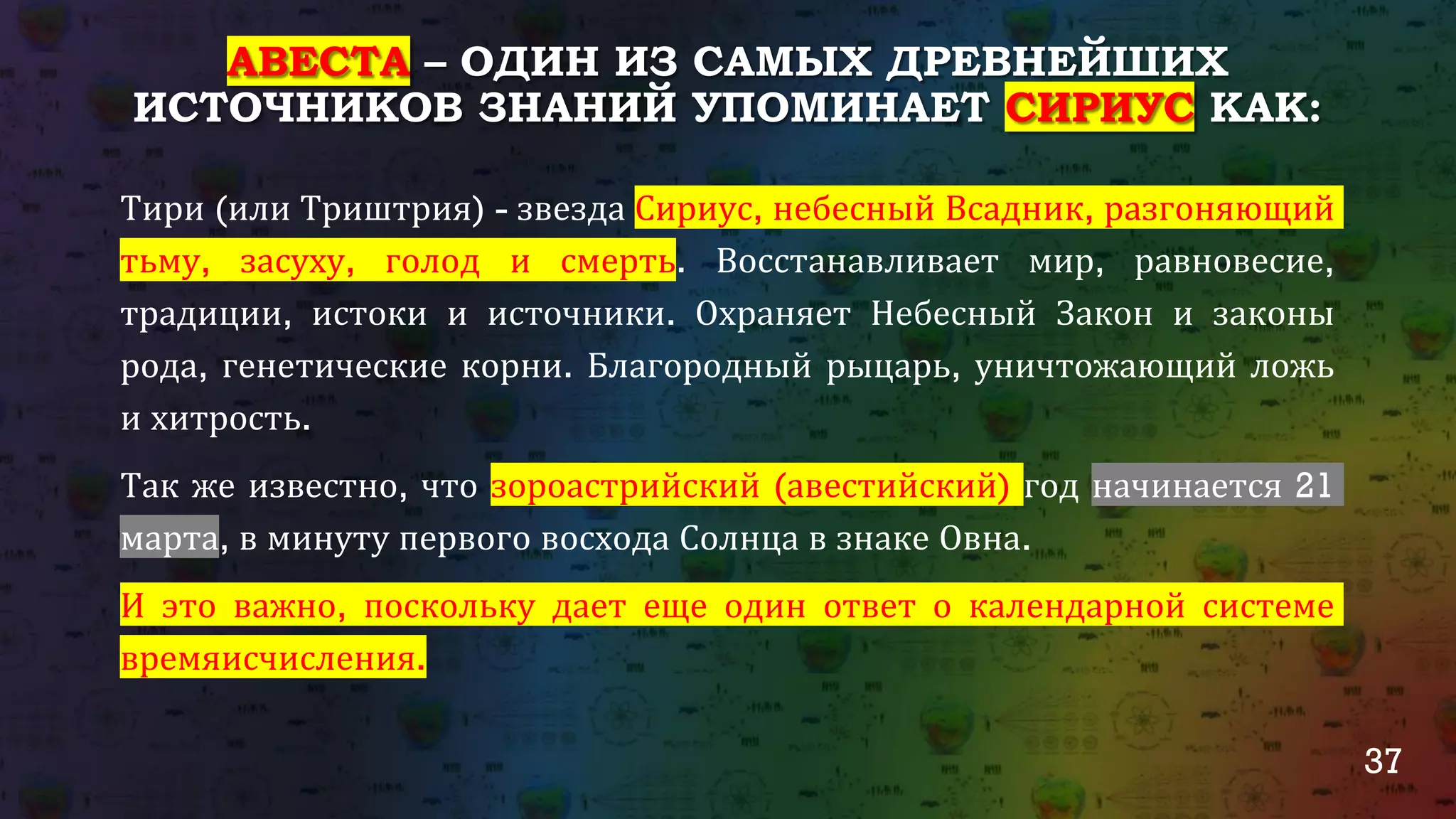 37
АВЕСТА – ОДИН ИЗ САМЫХ ДРЕВНЕЙШИХ
ИСТОЧНИКОВ ЗНАНИЙ УПОМИНАЕТ СИРИУС КАК:
Тири (или Триштрия) - звезда Сириус, небесный Всадник, разгоняющий
тьму, засуху, голод и смерть. Восстанавливает мир, равновесие,
традиции, истоки и источники. Охраняет Небесный Закон и законы
рода, генетические корни. Благородный рыцарь, уничтожающий ложь и
хитрость.
Так же известно, что зороастрийский (авестийский) год начинается 21
марта, в минуту первого восхода Солнца в знаке Овна.
И это важно, поскольку дает еще один ответ о календарной системе
времяисчисления.
 