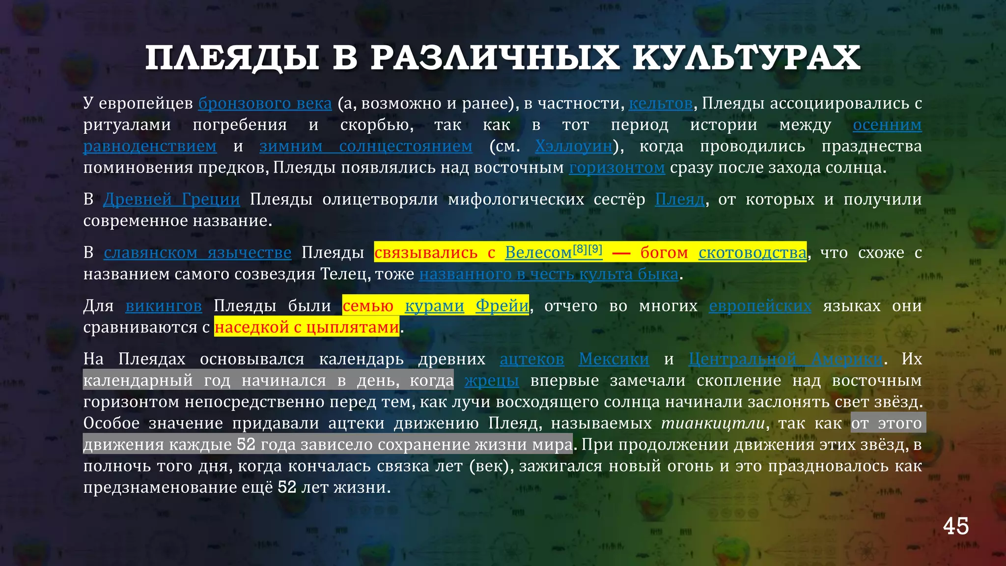 45
ПЛЕЯДЫ В РАЗЛИЧНЫХ КУЛЬТУРАХ
У европейцев бронзового века (а, возможно и ранее), в частности, кельтов, Плеяды ассоциировались с
ритуалами погребения и скорбью, так как в тот период истории между осенним
равноденствием и зимним солнцестоянием (см. Хэллоуин), когда проводились празднества
поминовения предков, Плеяды появлялись над восточным горизонтом сразу после захода солнца.
В Древней Греции Плеяды олицетворяли мифологических сестёр Плеяд, от которых и получили
современное название.
В славянском язычестве Плеяды связывались с Велесом[8][9] — богом скотоводства, что схоже с
названием самого созвездия Телец, тоже названного в честь культа быка.
Для викингов Плеяды были семью курами Фрейи, отчего во многих европейских языках они
сравниваются с наседкой с цыплятами.
На Плеядах основывался календарь древних ацтеков Мексики и Центральной Америки. Их
календарный год начинался в день, когда жрецы впервые замечали скопление над восточным
горизонтом непосредственно перед тем, как лучи восходящего солнца начинали заслонять свет звёзд.
Особое значение придавали ацтеки движению Плеяд, называемых тианкицтли, так как от этого
движения каждые 52 года зависело сохранение жизни мира. При продолжении движения этих звёзд, в
полночь того дня, когда кончалась связка лет (век), зажигался новый огонь и это праздновалось как
предзнаменование ещё 52 лет жизни.
 