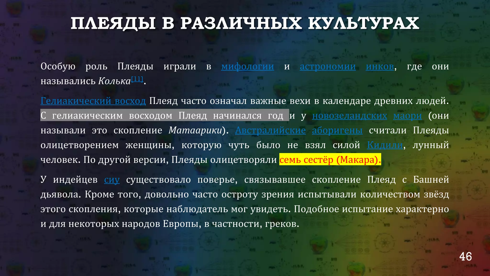 46
ПЛЕЯДЫ В РАЗЛИЧНЫХ КУЛЬТУРАХ
Особую роль Плеяды играли в мифологии и астрономии инков, где они
назывались Колька[11].
Гелиакический восход Плеяд часто означал важные вехи в календаре древних людей. С
гелиакическим восходом Плеяд начинался год и у новозеландских маори (они
называли это скопление Матаарики). Австралийские аборигены считали Плеяды
олицетворением женщины, которую чуть было не взял силой Кидили, лунный
человек. По другой версии, Плеяды олицетворяли семь сестёр (Макара).
У индейцев сиу существовало поверье, связывавшее скопление Плеяд с Башней
дьявола. Кроме того, довольно часто остроту зрения испытывали количеством звёзд
этого скопления, которые наблюдатель мог увидеть. Подобное испытание характерно
и для некоторых народов Европы, в частности, греков.
 