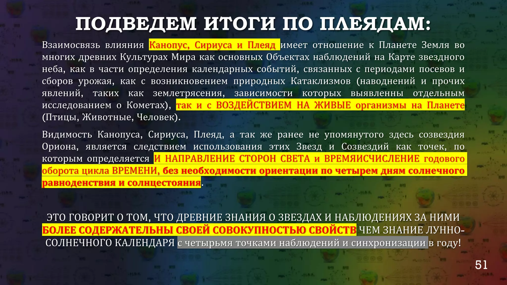 51
ПОДВЕДЕМ ИТОГИ ПО ПЛЕЯДАМ:
Взаимосвязь влияния Канопус, Сириуса и Плеяд имеет отношение к Планете Земля во
многих древних Культурах Мира как основных Объектах наблюдений на Карте звездного
неба, как в части определения календарных событий, связанных с периодами посевов и
сборов урожая, как с возникновением природных Катаклизмов (наводнений и прочих
явлений, таких как землетрясения, зависимости которых выявленны отдельным
исследованием о Кометах), так и с ВОЗДЕЙСТВИЕМ НА ЖИВЫЕ организмы на Планете
(Птицы, Животные, Человек).
Видимость Канопуса, Сириуса, Плеяд, а так же ранее не упомянутого здесь созвездия
Ориона, является следствием использования этих Звезд и Созвездий как точек, по
которым определяется И НАПРАВЛЕНИЕ СТОРОН СВЕТА и ВРЕМЯИСЧИСЛЕНИЕ годового
оборота цикла ВРЕМЕНИ, без необходимости ориентации по четырем дням солнечного
равноденствия и солнцестояния.
ЭТО ГОВОРИТ О ТОМ, ЧТО ДРЕВНИЕ ЗНАНИЯ О ЗВЕЗДАХ И НАБЛЮДЕНИЯХ ЗА НИМИ
БОЛЕЕ СОДЕРЖАТЕЛЬНЫ СВОЕЙ СОВОКУПНОСТЬЮ СВОЙСТВ ЧЕМ ЗНАНИЕ ЛУННО-
СОЛНЕЧНОГО КАЛЕНДАРЯ с четырьмя точками наблюдений и синхронизации в году!
 