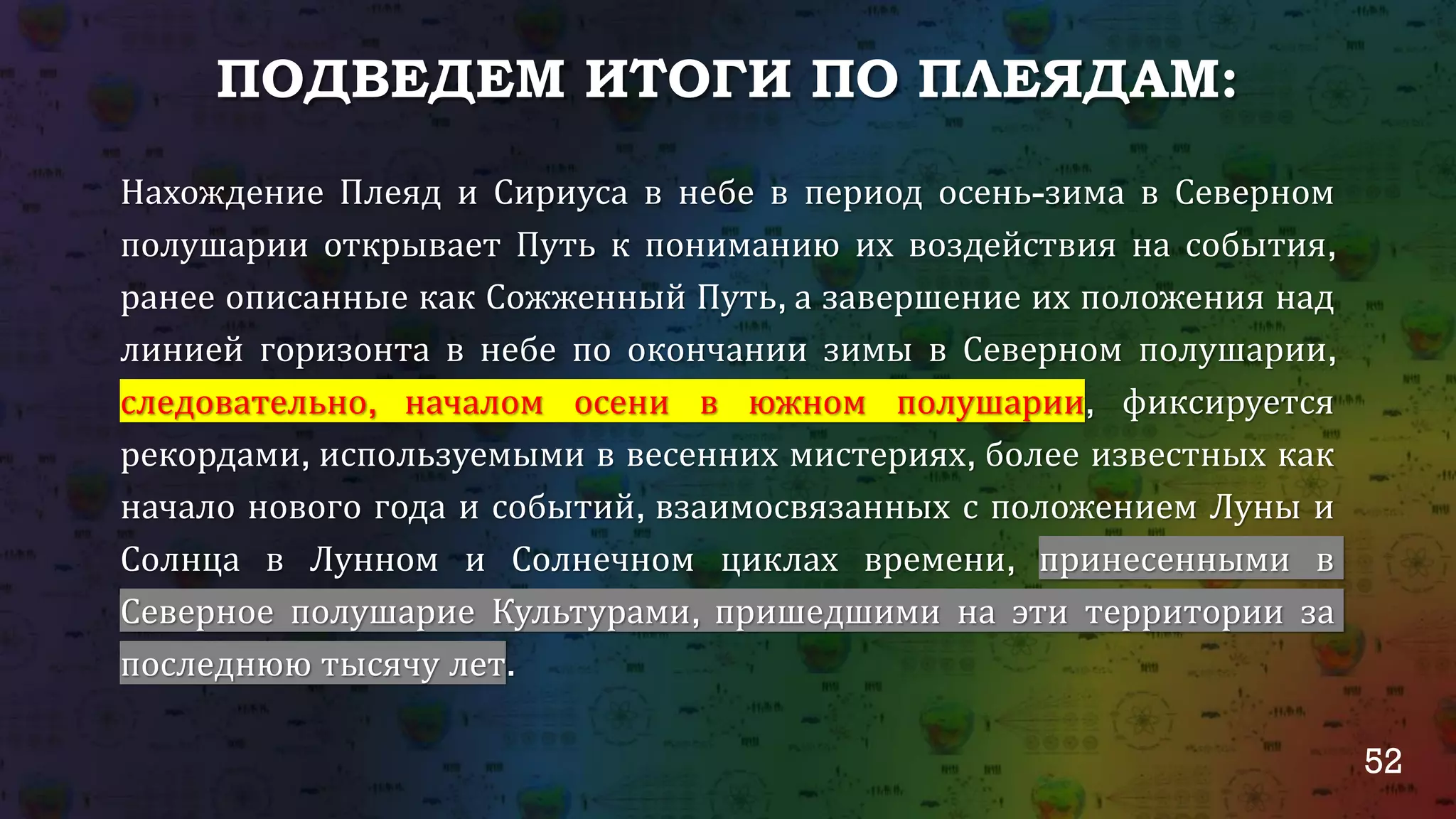 52
ПОДВЕДЕМ ИТОГИ ПО ПЛЕЯДАМ:
Нахождение Плеяд и Сириуса в небе в период осень-зима в Северном
полушарии открывает Путь к пониманию их воздействия на события,
ранее описанные как Сожженный Путь, а завершение их положения над
линией горизонта в небе по окончании зимы в Северном полушарии,
следовательно, началом осени в южном полушарии, фиксируется
рекордами, используемыми в весенних мистериях, более известных как
начало нового года и событий, взаимосвязанных с положением Луны и
Солнца в Лунном и Солнечном циклах времени, принесенными в
Северное полушарие Культурами, пришедшими на эти территории за
последнюю тысячу лет.
 