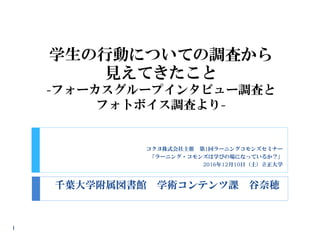 学生の行動についての調査から
見えてきたこと
-フォーカスグループインタビュー調査と
フォトボイス調査より-
千葉大学附属図書館 学術コンテンツ課 谷奈穂
1
コクヨ株式会社主催 第1回ラーニングコモンズセミナー
「ラーニング・コモンズは学びの場になっているか？」
2016年12月10日（土）立正大学
 