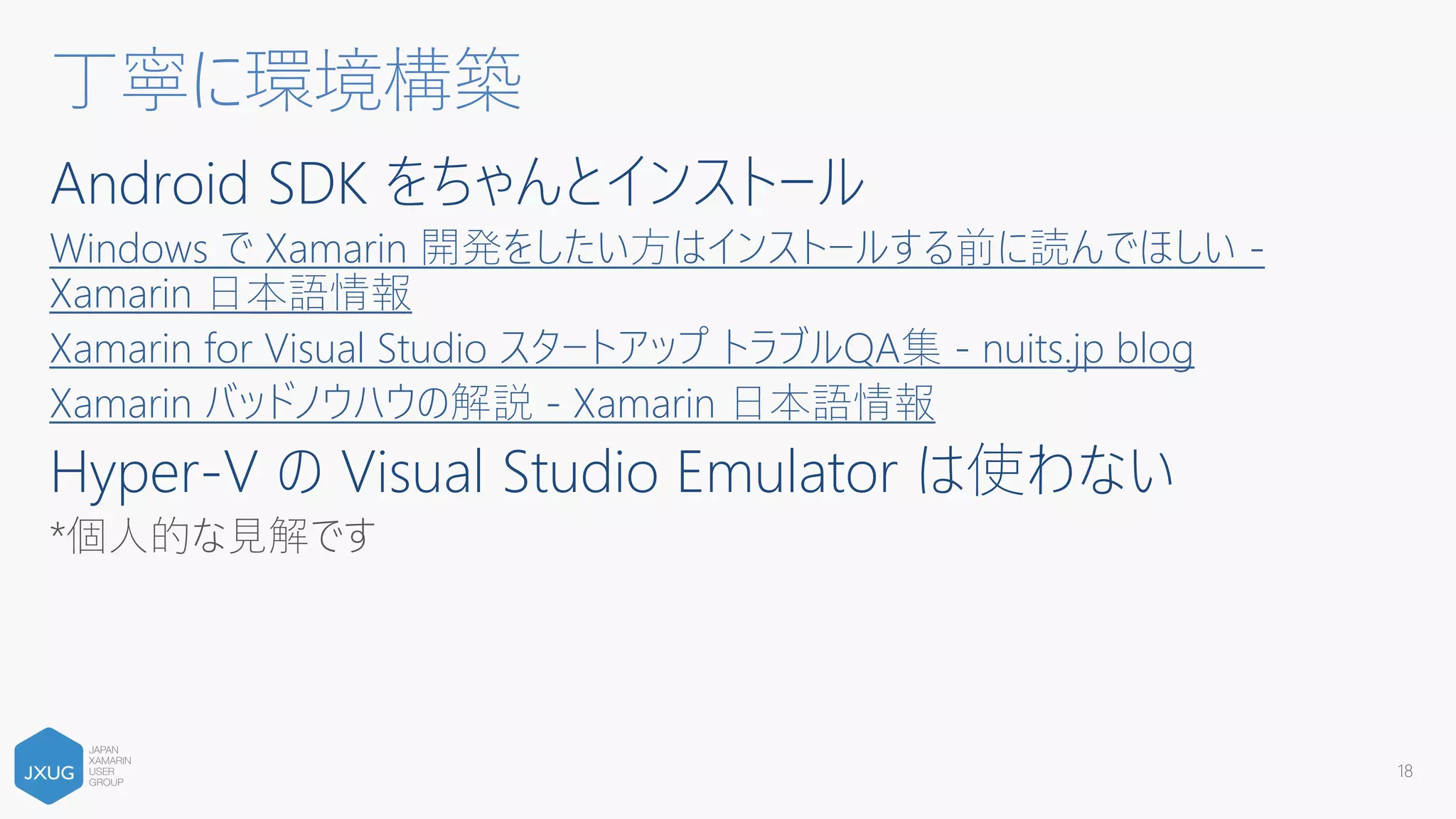 Android SDK をちゃんとインストール
Windows で Xamarin 開発をしたい方はインストールする前に読んでほしい -
Xamarin 日本語情報
Xamarin for Visual Studio スタートアップ トラブルQA集 - nuits.jp blog
Xamarin バッドノウハウの解説 - Xamarin 日本語情報
Hyper-V の Visual Studio Emulator は使わない
*個人的な見解です
丁寧に環境構築
18
 