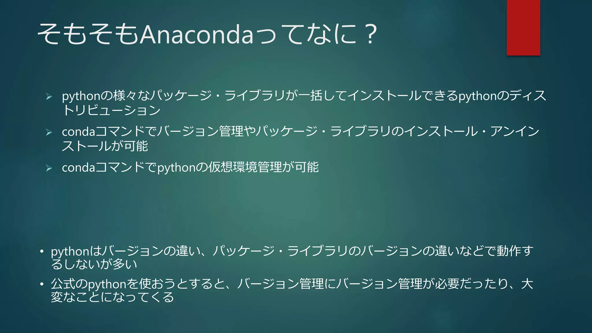 そもそもAnacondaってなに？
 pythonの様々なパッケージ・ライブラリが一括してインストールできるpythonのディス
トリビューション
 condaコマンドでバージョン管理やパッケージ・ライブラリのインストール・アンイン
ストールが可能
 condaコマンドでpythonの仮想環境管理が可能
• pythonはバージョンの違い、パッケージ・ライブラリのバージョンの違いなどで動作す
るしないが多い
• 公式のpythonを使おうとすると、バージョン管理にバージョン管理が必要だったり、大
変なことになってくる
 