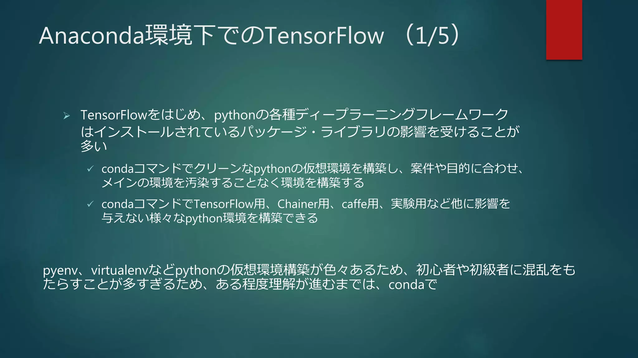 Anaconda環境下でのTensorFlow （1/5）
 TensorFlowをはじめ、pythonの各種ディープラーニングフレームワーク
はインストールされているパッケージ・ライブラリの影響を受けることが
多い
 condaコマンドでクリーンなpythonの仮想環境を構築し、案件や目的に合わせ、
メインの環境を汚染することなく環境を構築する
 condaコマンドでTensorFlow用、Chainer用、caffe用、実験用など他に影響を
与えない様々なpython環境を構築できる
pyenv、virtualenvなどpythonの仮想環境構築が色々あるため、初心者や初級者に混乱をも
たらすことが多すぎるため、ある程度理解が進むまでは、condaで
 