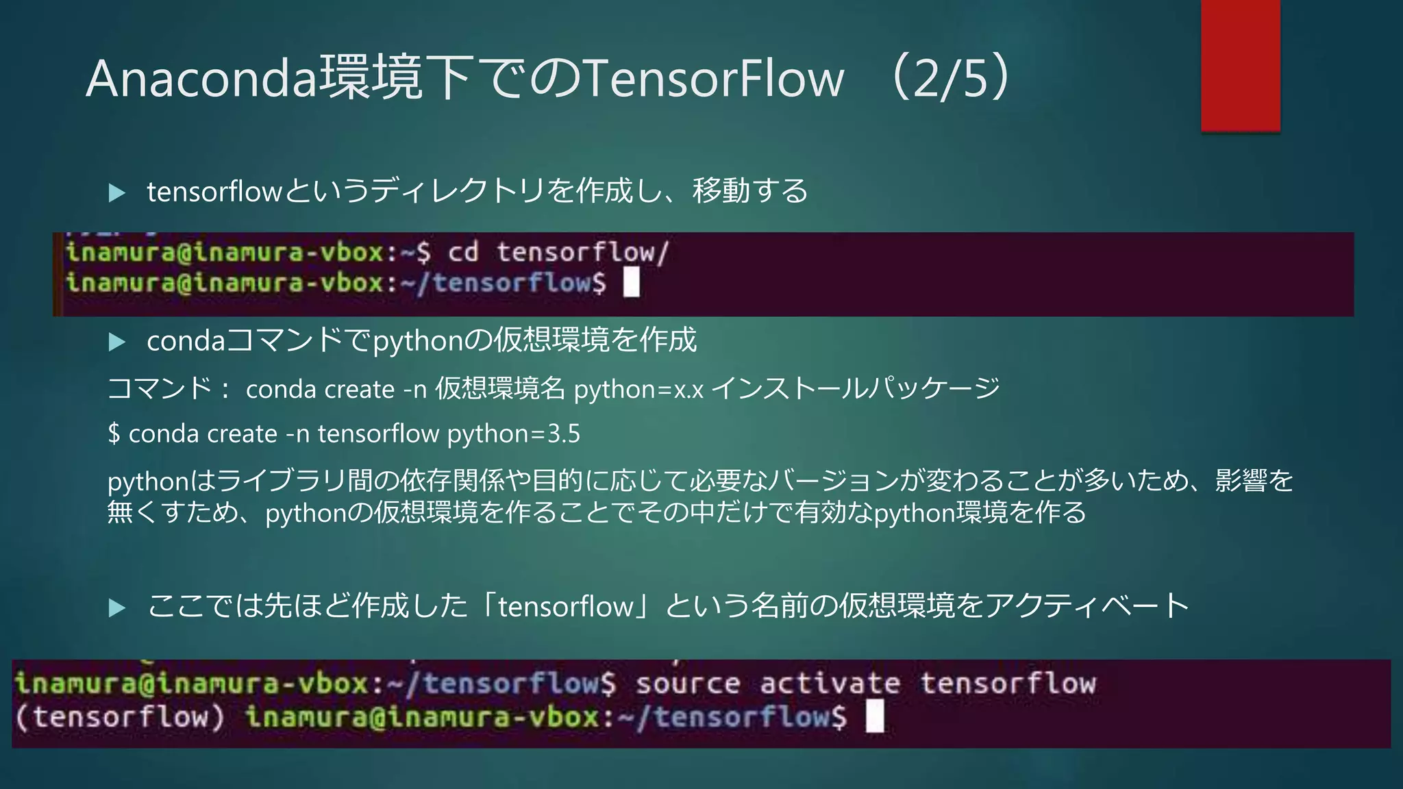  tensorflowというディレクトリを作成し、移動する
 condaコマンドでpythonの仮想環境を作成
コマンド： conda create -n 仮想環境名 python=x.x インストールパッケージ
$ conda create -n tensorflow python=3.5
pythonはライブラリ間の依存関係や目的に応じて必要なバージョンが変わることが多いため、影響を
無くすため、pythonの仮想環境を作ることでその中だけで有効なpython環境を作る
 ここでは先ほど作成した「tensorflow」という名前の仮想環境をアクティベート
Anaconda環境下でのTensorFlow （2/5）
 