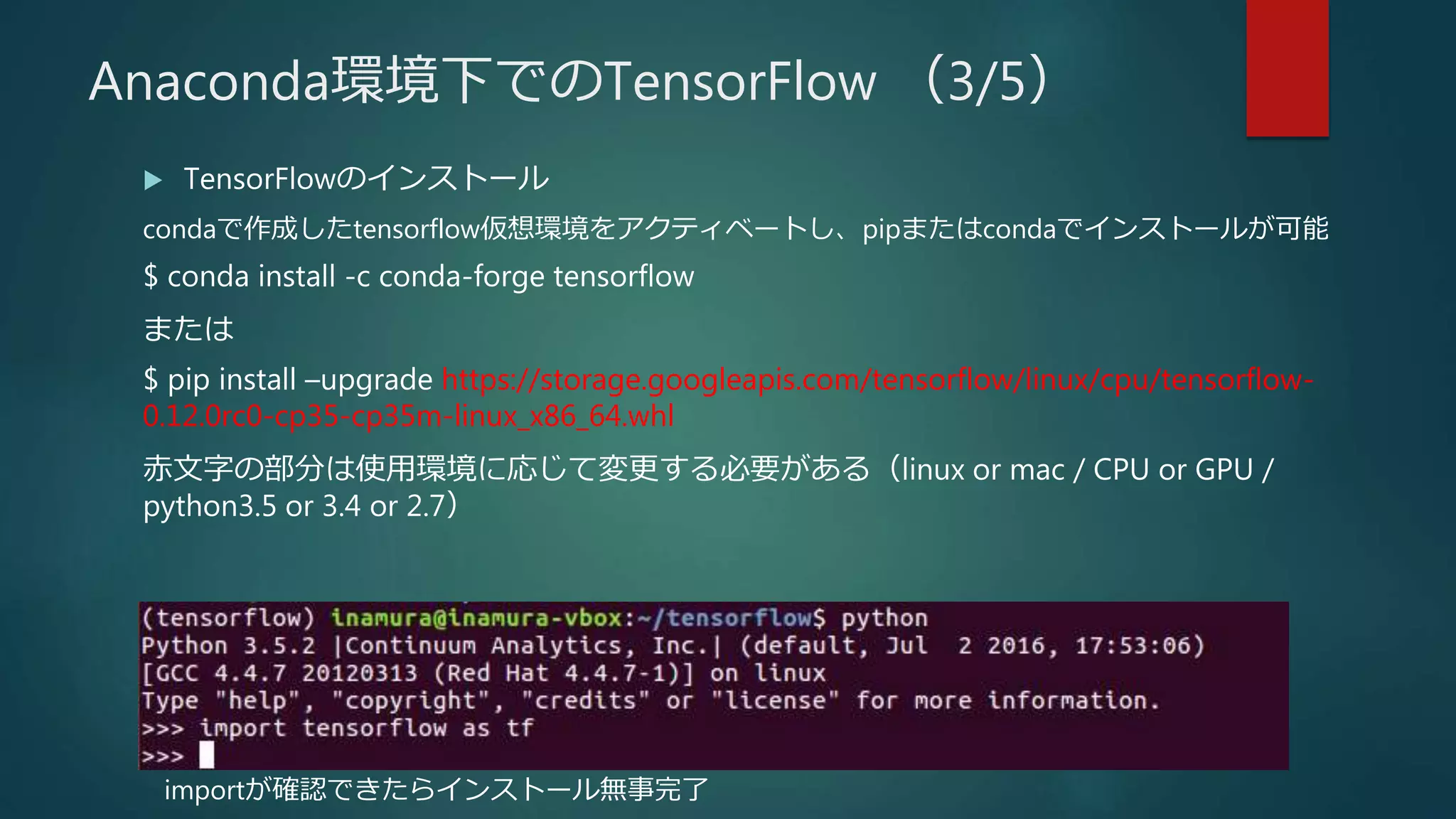  TensorFlowのインストール
condaで作成したtensorflow仮想環境をアクティベートし、pipまたはcondaでインストールが可能
$ conda install -c conda-forge tensorflow
または
$ pip install –upgrade https://storage.googleapis.com/tensorflow/linux/cpu/tensorflow-
0.12.0rc0-cp35-cp35m-linux_x86_64.whl
赤文字の部分は使用環境に応じて変更する必要がある（linux or mac / CPU or GPU /
python3.5 or 3.4 or 2.7）
importが確認できたらインストール無事完了
Anaconda環境下でのTensorFlow （3/5）
 