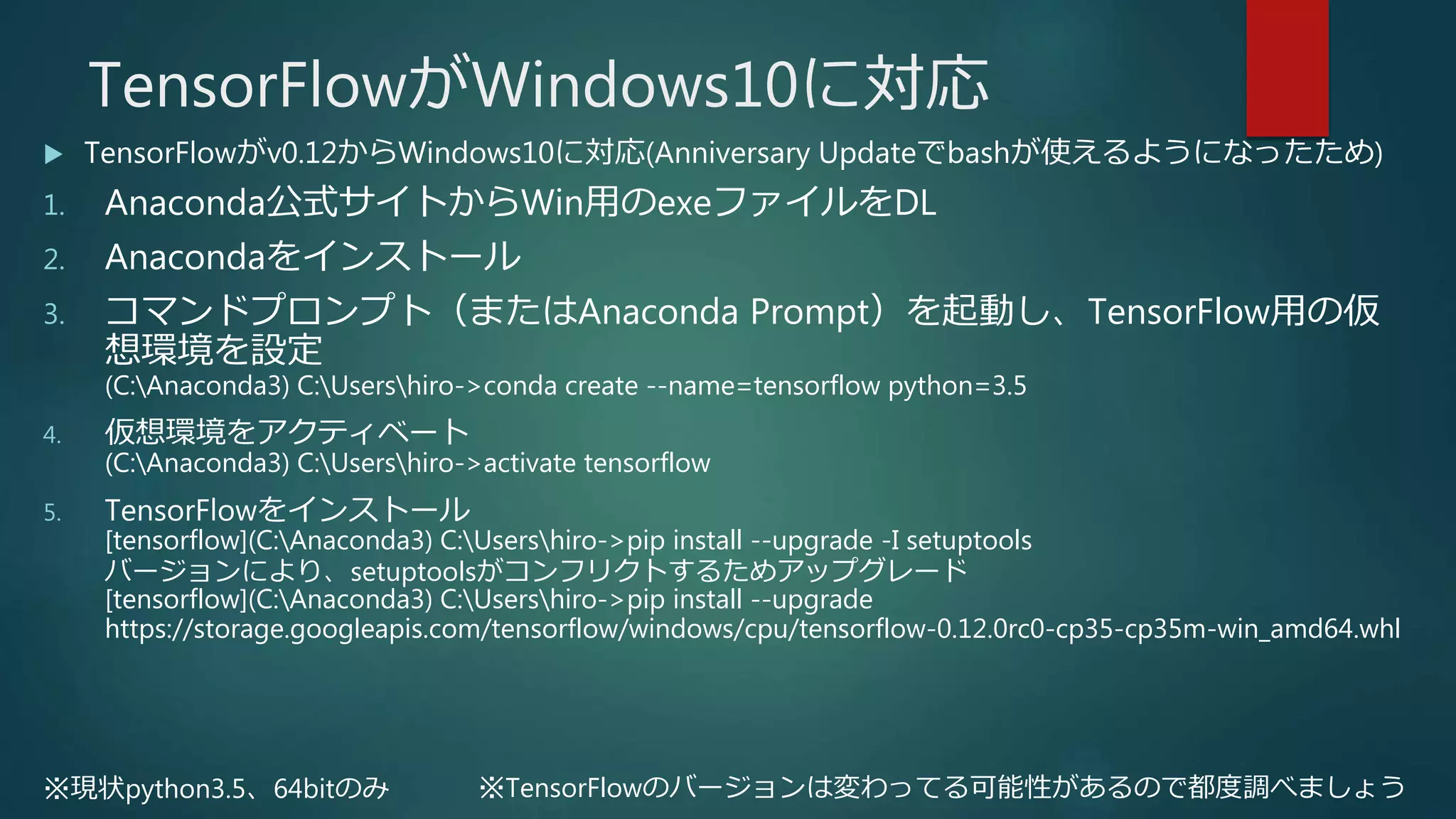 TensorFlowがWindows10に対応
 TensorFlowがv0.12からWindows10に対応(Anniversary Updateでbashが使えるようになったため)
1. Anaconda公式サイトからWin用のexeファイルをDL
2. Anacondaをインストール
3. コマンドプロンプト（またはAnaconda Prompt）を起動し、TensorFlow用の仮
想環境を設定
(C:Anaconda3) C:Usershiro->conda create --name=tensorflow python=3.5
4. 仮想環境をアクティベート
(C:Anaconda3) C:Usershiro->activate tensorflow
5. TensorFlowをインストール
[tensorflow](C:Anaconda3) C:Usershiro->pip install --upgrade -I setuptools
バージョンにより、setuptoolsがコンフリクトするためアップグレード
[tensorflow](C:Anaconda3) C:Usershiro->pip install --upgrade
https://storage.googleapis.com/tensorflow/windows/cpu/tensorflow-0.12.0rc0-cp35-cp35m-win_amd64.whl
※現状python3.5、64bitのみ ※TensorFlowのバージョンは変わってる可能性があるので都度調べましょう
 