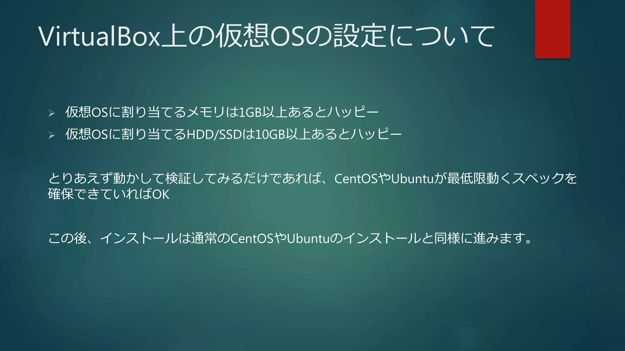 VirtualBox上の仮想OSの設定について
 仮想OSに割り当てるメモリは1GB以上あるとハッピー
 仮想OSに割り当てるHDD/SSDは10GB以上あるとハッピー
とりあえず動かして検証してみるだけであれば、CentOSやUbuntuが最低限動くスペックを
確保できていればOK
この後、インストールは通常のCentOSやUbuntuのインストールと同様に進みます。
 
