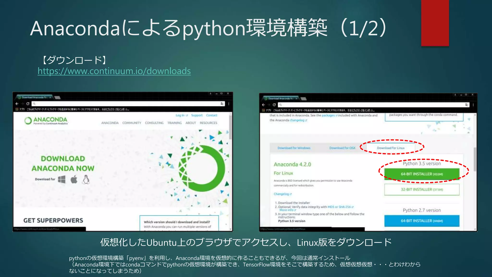 Anacondaによるpython環境構築（1/2）
【ダウンロード】
https://www.continuum.io/downloads
仮想化したUbuntu上のブラウザでアクセスし、Linux版をダウンロード
pythonの仮想環境構築「pyenv」を利用し、Anaconda環境を仮想的に作ることもできるが、今回は通常インストール
（Anaconda環境下ではcondaコマンドでpythonの仮想環境が構築でき、TensorFlow環境をそこで構築するため、仮想仮想仮想・・・とわけわから
ないことになってしまうため）
 