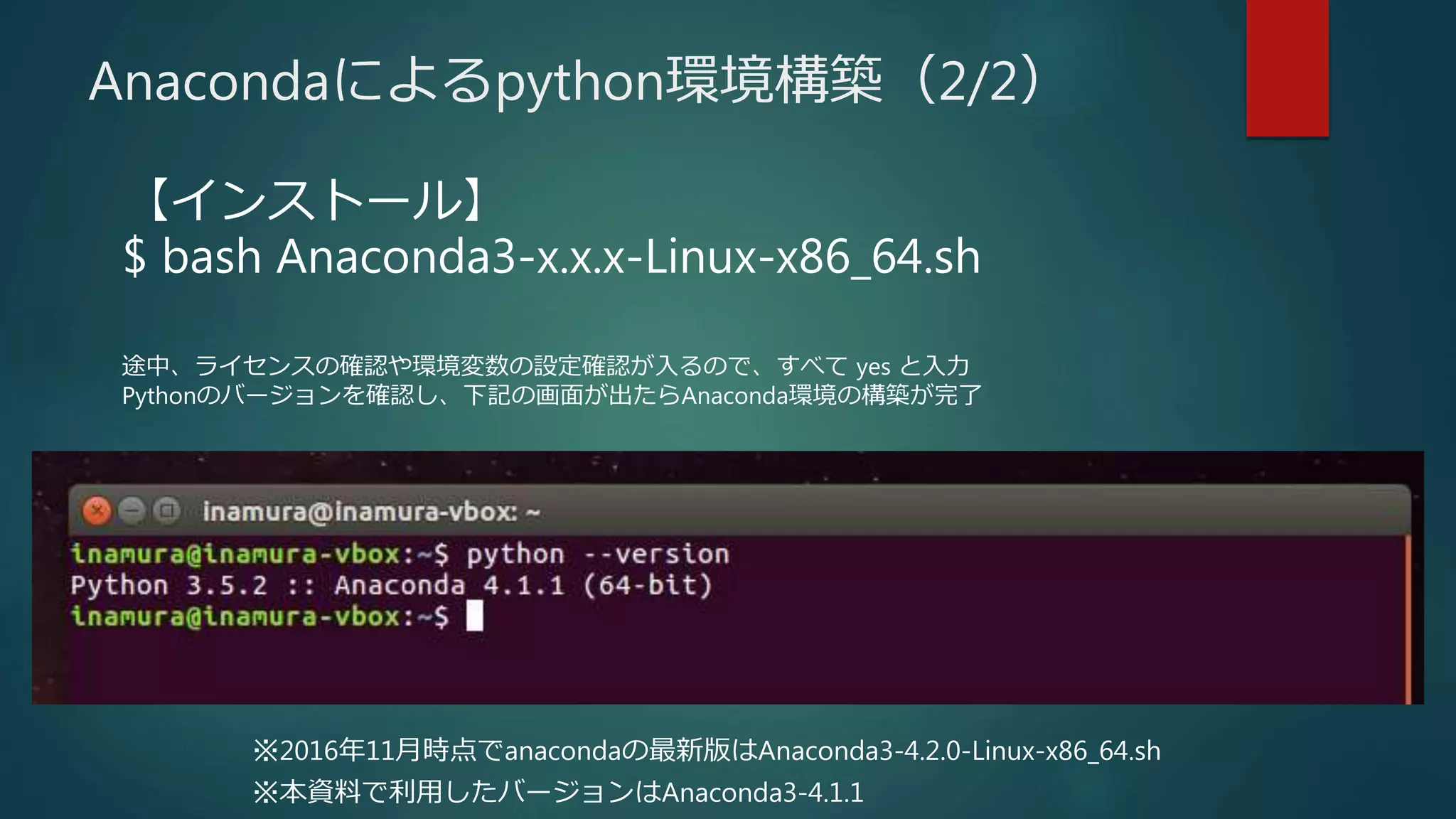 【インストール】
$ bash Anaconda3-x.x.x-Linux-x86_64.sh
途中、ライセンスの確認や環境変数の設定確認が入るので、すべて yes と入力
Pythonのバージョンを確認し、下記の画面が出たらAnaconda環境の構築が完了
Anacondaによるpython環境構築（2/2）
※2016年11月時点でanacondaの最新版はAnaconda3-4.2.0-Linux-x86_64.sh
※本資料で利用したバージョンはAnaconda3-4.1.1
 