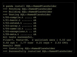 $ panda install SQL::NamedPlaceholder!
==> Fetching SQL::NamedPlaceholder!
==> Building SQL::NamedPlaceholder!
==> Testing SQL::NamedPlaceholder!
t/00-compile.t ..... ok!
t/01-basic.t ....... ok!
t/02-extend.t ...... ok!
t/03-array.t ....... ok!
t/04-name-id.t ..... ok!
t/05-exceptions.t .. ok!
t/99-meta.t ........ ok!
All tests successful.!
Files=7, Tests=58, 2 wallclock secs ( 0.03 usr
0.02 sys + 1.77 cusr 0.21 csys = 2.03 CPU)!
Result: PASS!
==> Installing SQL::NamedPlaceholder!
==> Successfully installed SQL::NamedPlaceholder
 