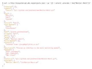 $ curl -s http://ecosystem-api.p6c.org/projects.json | jq '.[] | select( .provides | has("Monitor::Monit"))'	
{	
"resources": [],	
"support": {	
"source": "git://github.com/jonathanstowe/Monitor-Monit.git"	
},	
"tags": [	
"monitor",	
"api",	
"system"	
],	
"version": "0.0.1",	
"test-depends": [	
"Test",	
"CheckSocket"	
],	
"auth": "github:jonathanstowe",	
"license": "perl",	
"perl": "6.c",	
"meta6": "0",	
"name": "Monitor::Monit",	
"build-depends": [],	
"authors": [	
"Jonathan Stowe <jns+gh@gellyfish.co.uk>"	
],	
"description": "Provide an interface to the monit monitoring daemon",	
"depends": [	
"HTTP::UserAgent",	
"URI::Template",	
"XML::Class"	
],	
"source-url": "git://github.com/jonathanstowe/Monitor-Monit.git",	
"provides": {	
"Monitor::Monit": "lib/Monitor/Monit.pm"	
}	
}
 