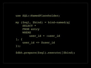 use SQL::NamedPlaceholder;!
!
my ($sql, $bind) = bind-named(q[!
SELECT *!
FROM entry!
WHERE!
user_id = :user_id!
], {!
user_id => $user_id!
});!
!
$dbh.prepare($sql).execute(|$bind);
 