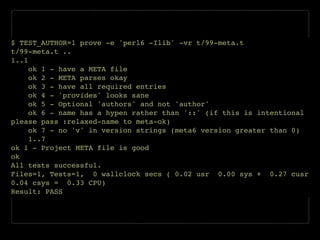 $ TEST_AUTHOR=1 prove -e 'perl6 -Ilib' -vr t/99-meta.t!
t/99-meta.t ..!
1..1!
ok 1 - have a META file!
ok 2 - META parses okay!
ok 3 - have all required entries!
ok 4 - 'provides' looks sane!
ok 5 - Optional 'authors' and not 'author'!
ok 6 - name has a hypen rather than '::' (if this is intentional
please pass :relaxed-name to meta-ok)!
ok 7 - no 'v' in version strings (meta6 version greater than 0)!
1..7!
ok 1 - Project META file is good!
ok!
All tests successful.!
Files=1, Tests=1, 0 wallclock secs ( 0.02 usr 0.00 sys + 0.27 cusr
0.04 csys = 0.33 CPU)!
Result: PASS
 