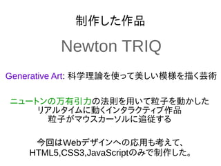 制作した作品
Generative Art: 科学理論を使って美しい模様を描く芸術
今回はWebデザインへの応用も考えて、
HTML5,CSS3,JavaScriptのみで制作した。
ニュートンの万有引力の法則を用いて粒子を動かした
リアルタイムに動くインタラクティブ作品
粒子がマウスカーソルに追従する
Newton TRIQ
 