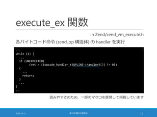 execute_ex 関数
in Zend/zend_vm_execute.h
各バイトコード命令 (zend_op 構造体) の handler を実行
2016-12-11 第七回 闇PHP勉強会 11
...
while (1) {
...
if (UNEXPECTED(
(ret = ((opcode_handler_t)OPLINE->handler)()) != 0))
{
...
return;
}
...
}
...
読みやすさのため、一部のマクロを展開して掲載しています
 