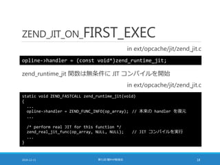 ZEND_JIT_ON_FIRST_EXEC
in ext/opcache/jit/zend_jit.c
2016-12-11 第七回 闇PHP勉強会 18
opline->handler = (const void*)zend_runtime_jit;
zend_runtime_jit 関数は無条件に JIT コンパイルを開始
in ext/opcache/jit/zend_jit.c
static void ZEND_FASTCALL zend_runtime_jit(void)
{
...
opline->handler = ZEND_FUNC_INFO(op_array); // 本来の handler を復元
...
/* perform real JIT for this function */
zend_real_jit_func(op_array, NULL, NULL); // JIT コンパイルを実行
...
}
 
