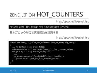 ZEND_JIT_ON_HOT_COUNTERS
in ext/opcache/jit/zend_jit.c
2016-12-11 第七回 闇PHP勉強会 21
return zend_jit_setup_hot_counters(op_array);
基本ブロック単位で実行回数を計測する
in ext/opcache/jit/zend_jit.c
static int zend_jit_setup_hot_counters(zend_op_array *op_array)
{
... // Control Flow Graph を構築
opline->handler = (const void*)zend_jit_func_counter_helper;
for (i = 0; i < cfg.blocks_count; i++) {
...
op_array->opcodes[cfg.blocks[i].start].handler =
(const void*)zend_jit_loop_counter_helper;
}
}
 