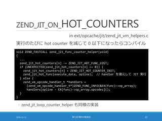 ZEND_JIT_ON_HOT_COUNTERS
in ext/opcache/jit/zend_jit_vm_helpers.c
実行のたびに hot counter を減じて 0 以下になったらコンパイル
2016-12-11 第七回 闇PHP勉強会 22
void ZEND_FASTCALL zend_jit_func_counter_helper(void)
{
...
zend_jit_hot_counters[n] -= ZEND_JIT_HOT_FUNC_COST;
if (UNEXPECTED(zend_jit_hot_counters[n] <= 0)) {
zend_jit_hot_counters[n] = ZEND_JIT_HOT_COUNTER_INIT;
zend_jit_hot_func(execute_data, opline); // handler を復元して JIT 実行
} else {
zend_vm_opcode_handler_t *handlers =
(zend_vm_opcode_handler_t*)ZEND_FUNC_INFO(&EX(func)->op_array);
handlers[opline - EX(func)->op_array.opcodes]();
}
}
◦ zend_jit_loop_counter_helper も同様の実装
 