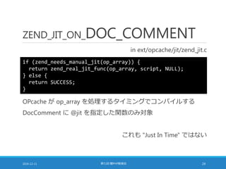ZEND_JIT_ON_DOC_COMMENT
in ext/opcache/jit/zend_jit.c
2016-12-11 第七回 闇PHP勉強会 24
if (zend_needs_manual_jit(op_array)) {
return zend_real_jit_func(op_array, script, NULL);
} else {
return SUCCESS;
}
OPcache が op_array を処理するタイミングでコンパイルする
DocComment に @jit を指定した関数のみ対象
これも "Just In Time" ではない
 