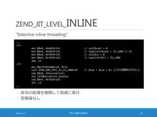 ZEND_JIT_LEVEL_INLINE
"Selective inline threading"
2016-12-11 第七回 闇PHP勉強会 41
...
.L1:
mov $0x0, 0x60(%r14) // val($sum) = 0
mov $0x4, 0x68(%r14) // typeinfo($sum) = IS_LONG (= 4)
mov $0x0, 0x70(%r14) // val($i) = 0
mov $0x4, 0x78(%r14) // typeinfo($i) = IS_LONG
jmp .L3
.L2:
mov $0x7fd46c0d6c10, %r15
call ZEND_ADD_SPEC_CV_CV_HANDLER // $sum = $sum + $i (これは展開されない)
cmp $0x0, EG(exception)
jnz JIT$$exception_handler
cmp $0x4, 0x78(%r14)
jnz .L6
...
◦ 命令の処理を展開して高速に実行
◦ 型推論なし
 