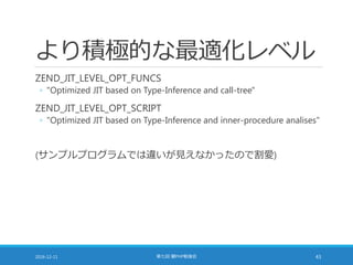 より積極的な最適化レベル
ZEND_JIT_LEVEL_OPT_FUNCS
◦ "Optimized JIT based on Type-Inference and call-tree"
ZEND_JIT_LEVEL_OPT_SCRIPT
◦ "Optimized JIT based on Type-Inference and inner-procedure analises"
(サンプルプログラムでは違いが見えなかったので割愛)
2016-12-11 第七回 闇PHP勉強会 43
 