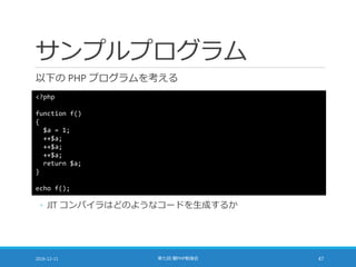 サンプルプログラム
以下の PHP プログラムを考える
2016-12-11 第七回 闇PHP勉強会 47
<?php
function f()
{
$a = 1;
++$a;
++$a;
++$a;
return $a;
}
echo f();
◦ JIT コンパイラはどのようなコードを生成するか
 