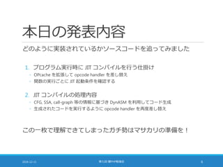 本日の発表内容
どのように実装されているかソースコードを追ってみました
1. プログラム実行時に JIT コンパイルを行う仕掛け
◦ OPcache を拡張して opcode handler を差し替え
◦ 関数の実行ごとに JIT 起動条件を確認する
2. JIT コンパイルの処理内容
◦ CFG, SSA, call-graph 等の情報に基づき DynASM を利用してコード生成
◦ 生成されたコードを実行するように opcode handler を再度差し替え
この一枚で理解できてしまったガチ勢はマサカリの準備を！
2016-12-11 第七回 闇PHP勉強会 6
 