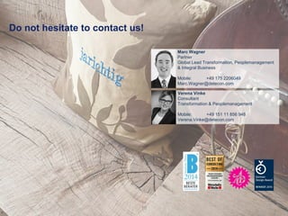 10
Do not hesitate to contact us!
Verena Vinke
Consultant
Transformation & Peoplemanagement
Mobile: +49 151 11 856 948
Verena.Vinke@detecon.com
Marc Wagner
Partner
Global Lead Transformation, Peoplemanagement
& Integral Business
Mobile: +49 175 2206049
Marc.Wagner@detecon.com
 