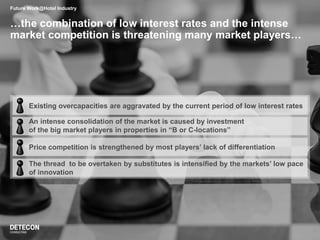 …the combination of low interest rates and the intense
market competition is threatening many market players…
Future Work@Hotel Industry
Existing overcapacities are aggravated by the current period of low interest rates
An intense consolidation of the market is caused by investment
of the big market players in properties in “B or C-locations”
Price competition is strengthened by most players’ lack of differentiation
The thread to be overtaken by substitutes is intensified by the markets’ low pace
of innovation
 