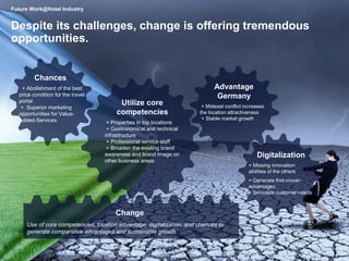5
Despite its challenges, change is offering tremendous
opportunities.
Use of core competencies, location advantage, digitalization, and chances to
generate comparative advantages and sustainable growth
Change
Utilize core
competencies
+ Properties in top locations
+ Gastronomical and technical
infrastructure
+ Professional service staff
+ Broaden the existing brand
awareness and brand image on
other business areas
Chances
+ Abolishment of the best
price condition for the travel
portal
+ Superior marketing
opportunities for Value-
Added-Services
Advantage
Germany
+ Mideast conflict increases
the location attractiveness
+ Stable market growth
Digitalization
+ Missing innovation
abilities of the others
+ Generate first-mover-
advantages
+ Stimulate customer needs
Future Work@Hotel Industry
 