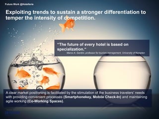6
Exploiting trends to sustain a stronger differentiation to
temper the intensity of competition.
Future Work @Hotellerie
Source: FutureHotel Fraunhofer Institut
A clear market positioning is facilitated by the stimulation of the business travelers’ needs
with providing convenient processes (Smartphonekey, Mobile Check-In) and maintaining
agile working (Co-Working Spaces).
“The future of every hotel is based on
specialization.“
Marco A. Gardini, professor for tourism management, University of Kempten
 