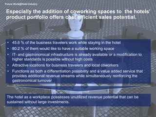 7
• 45.6 % of the business travelers work while staying in the hotel
• 80.2 % of them would like to have a suitable working space
• IT- and gastronomical infrastructure is already available or a modification to
higher standards is possible without high costs
• Attractive locations for business travelers and local coworkers
• Functions as both a differentiation possibility and a value added service that
provides additional revenue streams while simultaneously reinforcing the
gastronomical turnover
Especially the addition of coworking spaces to the hotels’
product portfolio offers cost efficient sales potential.
Future Work@Hotel Industry
The hotel as a workplace possesses unutilized revenue potential that can be
sustained without large investments.
 