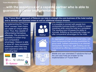 9
By implementing the “Future
Work” concept, hotel chains
can create an unique selling
point. Thus, they capable of
differentiating themselves
effectively. This provides the
possibility to sustain long-
term comparative
advantages. Detecon is able
to show off many successful
references within their long
work experience within this
consulting field:
TOOLS
Future Work@Hotel Industry
…with the assistance of a capable partner who is able to
guarantee a clever implementation.
Mobile and user orientated IT-solutions that suit
the use-case hotel are enabler for the
implementation of “Future Work”
It is possible to connect with people from
comparable business levels in similar or related
industries while using the hotel as a workplace.
The resulting input increases the ability to
innovate. Building up this particular Image can
offer comparative advantages for the hotel.
PLACES
PEOPLE
An aggregated concept for the hotel lobby, with
room components that provide possibilities for
group work, furthers networking in an informal
atmosphere. Above that, agile working can be
maintained by offering a coworking space in the
hotel.
The “Future Work” approach of Detecon can help to strength the core business of the hotel market
and to develop new business areas as well as additional revenue streams.
 