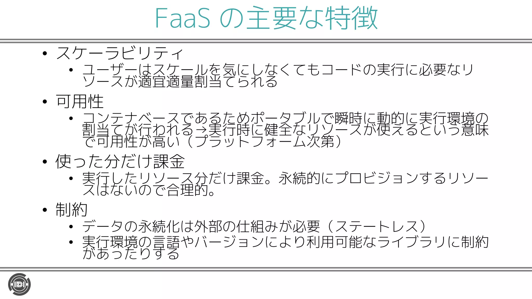 FaaS の主要な特徴
• スケーラビリティ
• ユーザーはスケールを気にしなくてもコードの実行に必要なリ
ソースが適宜適量割当てられる
• 可用性
• コンテナベースであるためポータブルで瞬時に動的に実行環境の
割当てが行われる→実行時に健全なリソースが使えるという意味
で可用性が高い（プラットフォーム次第）
• 使った分だけ課金
• 実行したリソース分だけ課金。永続的にプロビジョンするリソー
スはないので合理的。
• 制約
• データの永続化は外部の仕組みが必要（ステートレス）
• 実行環境の言語やバージョンにより利用可能なライブラリに制約
があったりする
 