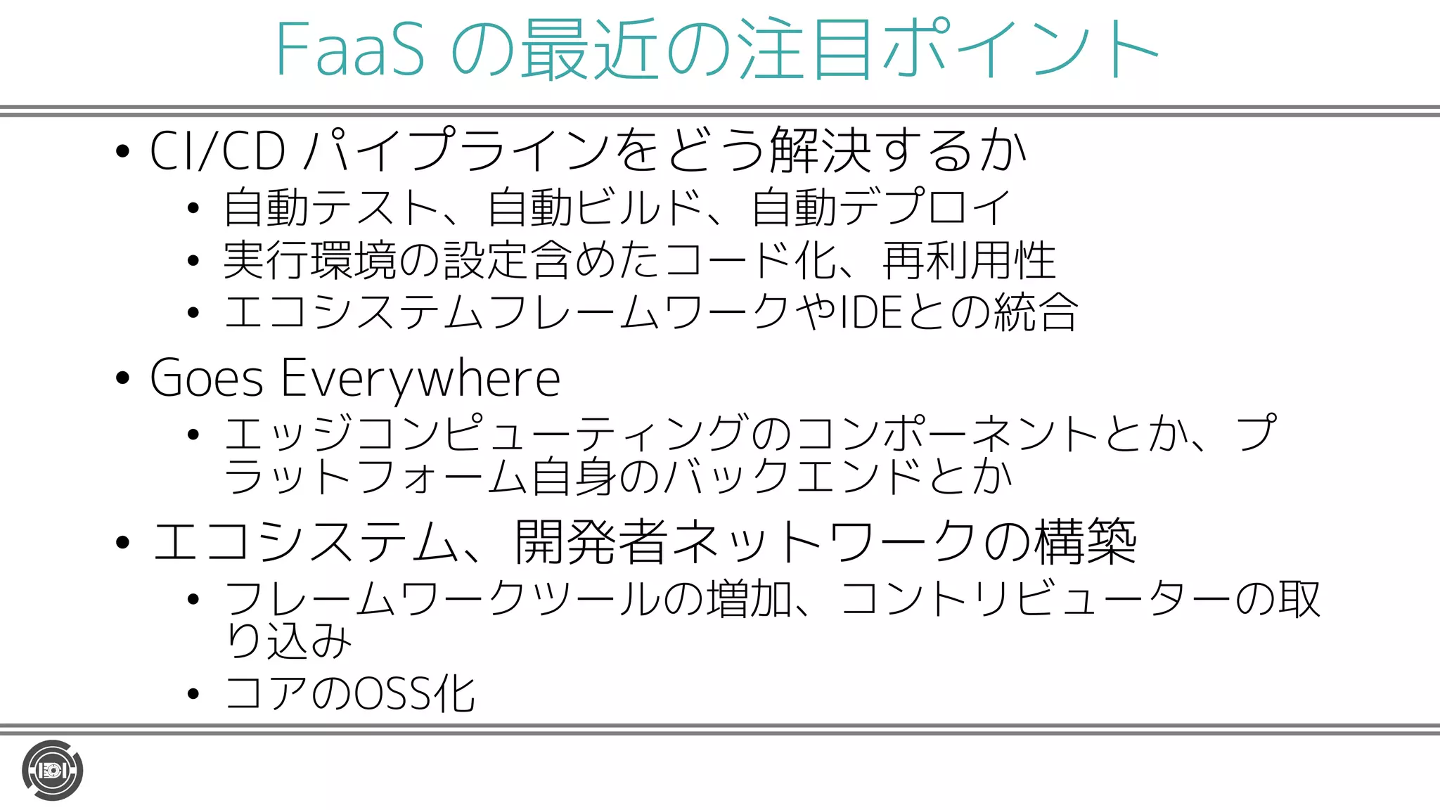 FaaS の最近の注目ポイント
• CI/CD パイプラインをどう解決するか
• 自動テスト、自動ビルド、自動デプロイ
• 実行環境の設定含めたコード化、再利用性
• エコシステムフレームワークやIDEとの統合
• Goes Everywhere
• エッジコンピューティングのコンポーネントとか、プ
ラットフォーム自身のバックエンドとか
• エコシステム、開発者ネットワークの構築
• フレームワークツールの増加、コントリビューターの取
り込み
• コアのOSS化
 
