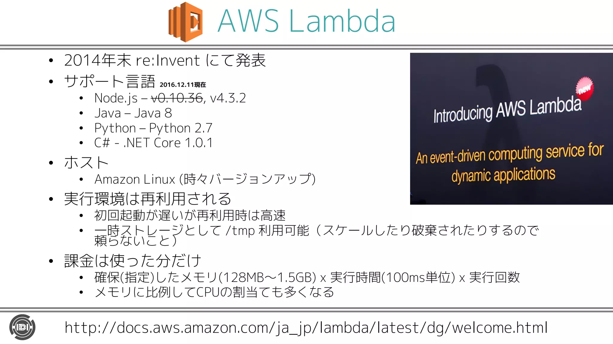 AWS Lambda
• 2014年末 re:Invent にて発表
• サポート言語 2016.12.11現在
• Node.js – v0.10.36, v4.3.2
• Java – Java 8
• Python – Python 2.7
• C# - .NET Core 1.0.1
• ホスト
• Amazon Linux (時々バージョンアップ)
• 実行環境は再利用される
• 初回起動が遅いが再利用時は高速
• 一時ストレージとして /tmp 利用可能（スケールしたり破棄されたりするので
頼らないこと）
• 課金は使った分だけ
• 確保(指定)したメモリ(128MB〜1.5GB) x 実行時間(100ms単位) x 実行回数
• メモリに比例してCPUの割当ても多くなる
http://docs.aws.amazon.com/ja_jp/lambda/latest/dg/welcome.html
 