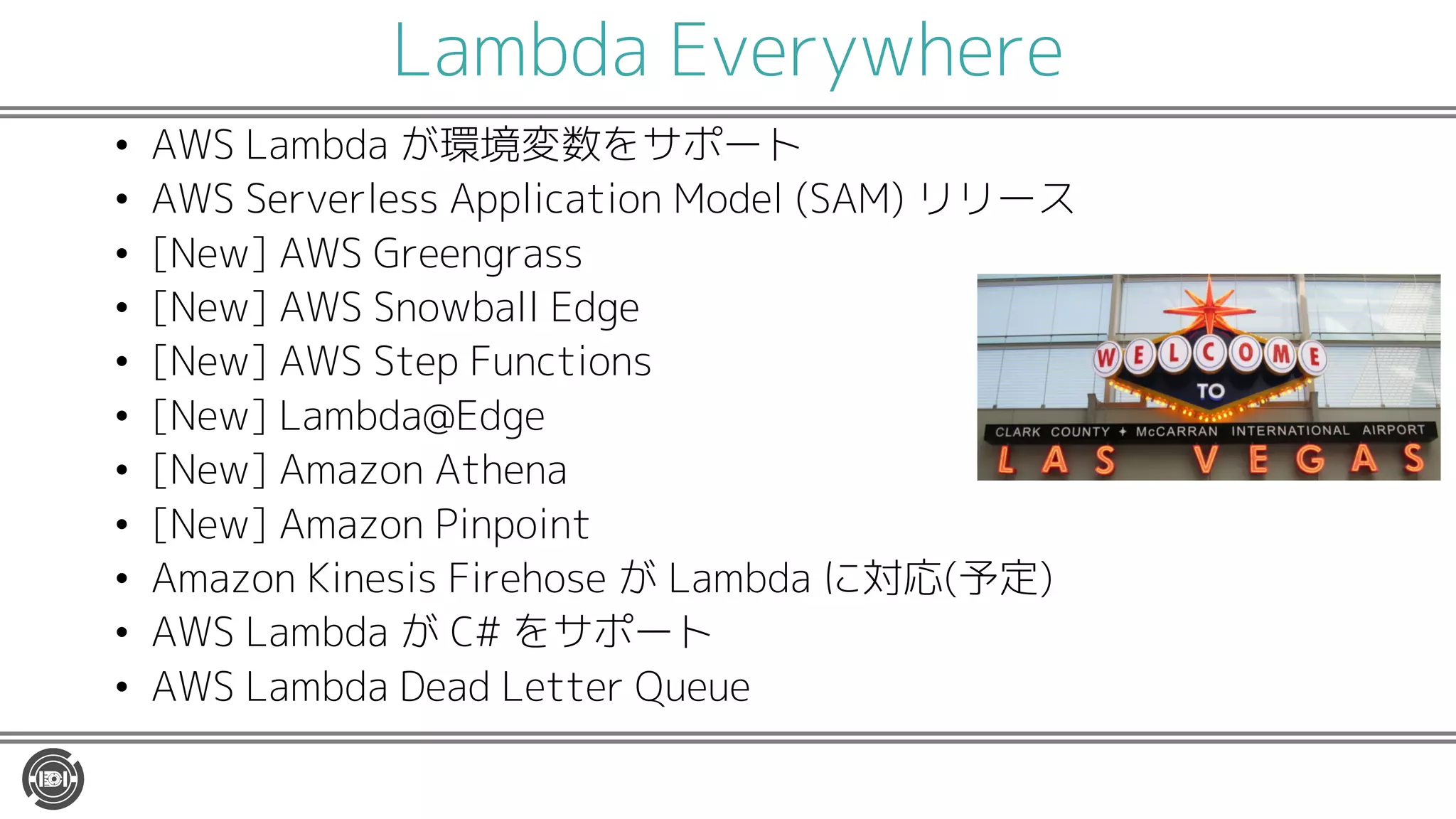 Lambda Everywhere
• AWS Lambda が環境変数をサポート
• AWS Serverless Application Model (SAM) リリース
• [New] AWS Greengrass
• [New] AWS Snowball Edge
• [New] AWS Step Functions
• [New] Lambda@Edge
• [New] Amazon Athena
• [New] Amazon Pinpoint
• Amazon Kinesis Firehose が Lambda に対応(予定)
• AWS Lambda が C# をサポート
• AWS Lambda Dead Letter Queue
 