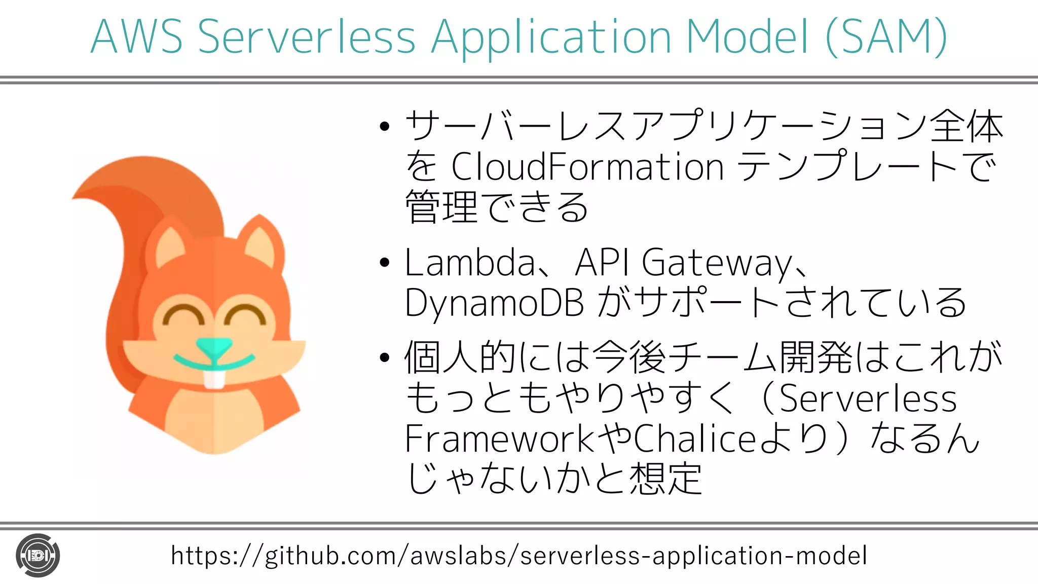 AWS Serverless Application Model (SAM)
• サーバーレスアプリケーション全体
を CloudFormation テンプレートで
管理できる
• Lambda、API Gateway、
DynamoDB がサポートされている
• 個人的には今後チーム開発はこれが
もっともやりやすく（Serverless
FrameworkやChaliceより）なるん
じゃないかと想定
https://github.com/awslabs/serverless-application-model
 