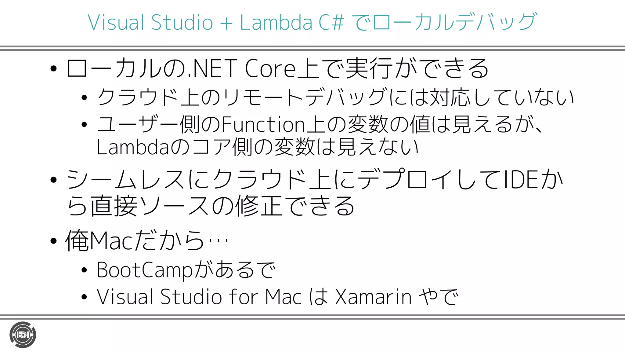 Visual Studio + Lambda C# でローカルデバッグ
• ローカルの.NET Core上で実行ができる
• クラウド上のリモートデバッグには対応していない
• ユーザー側のFunction上の変数の値は見えるが、
Lambdaのコア側の変数は見えない
• シームレスにクラウド上にデプロイしてIDEか
ら直接ソースの修正できる
• 俺Macだから…
• BootCampがあるで
• Visual Studio for Mac は Xamarin やで
 