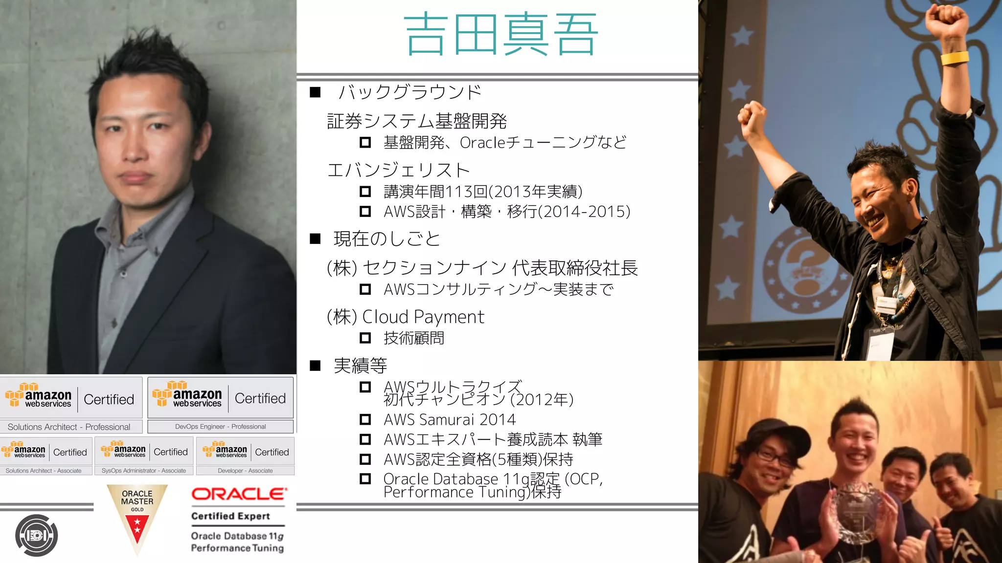 吉田真吾
n バックグラウンド
証券システム基盤開発
p 基盤開発、Oracleチューニングなど
エバンジェリスト
p 講演年間113回(2013年実績)
p AWS設計・構築・移行(2014-2015)
n 現在のしごと
(株) セクションナイン 代表取締役社長
p AWSコンサルティング〜実装まで
(株) Cloud Payment
p 技術顧問
n 実績等
p AWSウルトラクイズ
初代チャンピオン (2012年)
p AWS Samurai 2014
p AWSエキスパート養成読本 執筆
p AWS認定全資格(5種類)保持
p Oracle Database 11g認定 (OCP,
Performance Tuning)保持
 