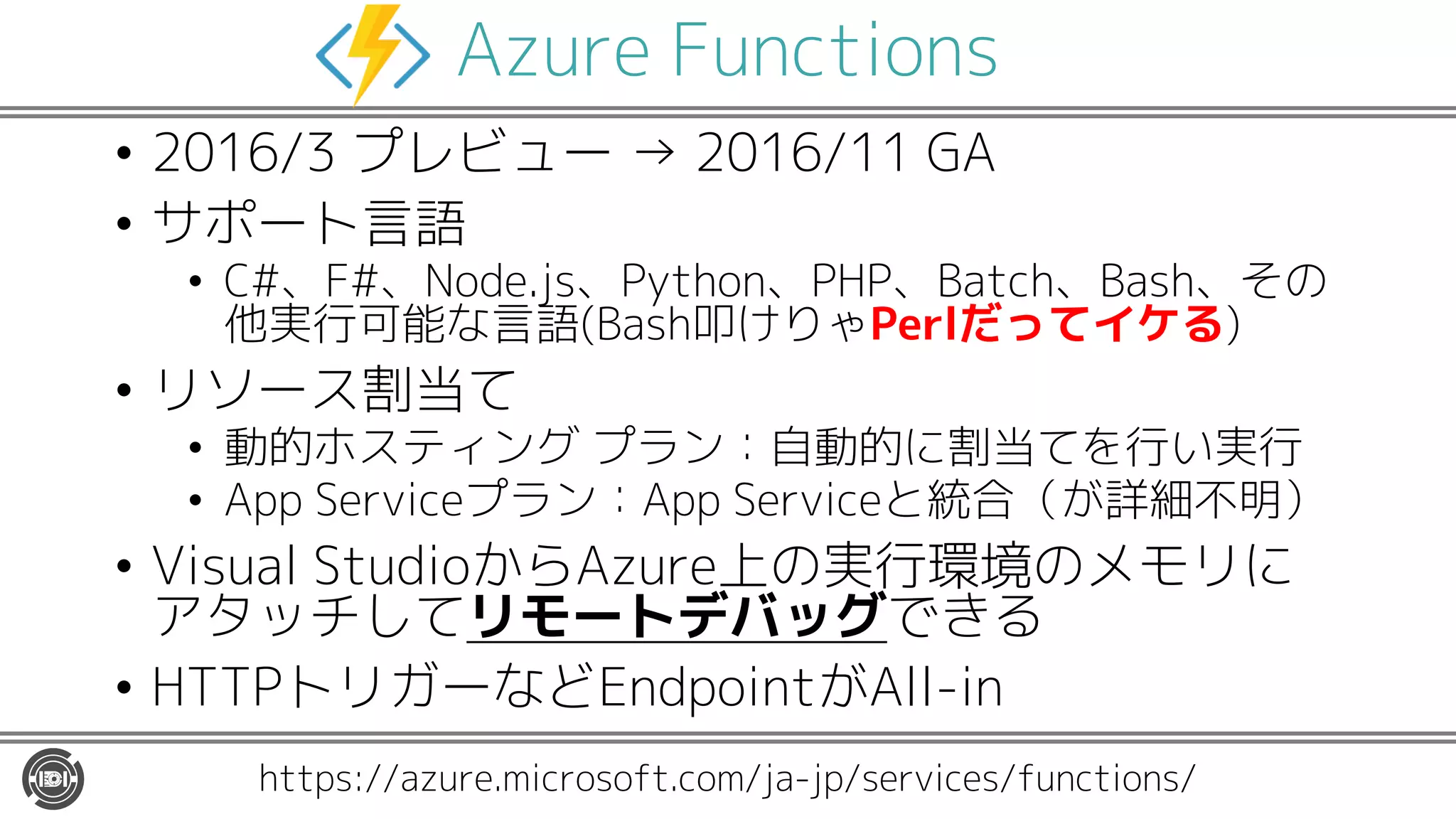 Azure Functions
• 2016/3 プレビュー → 2016/11 GA
• サポート言語
• C#、F#、Node.js、Python、PHP、Batch、Bash、その
他実行可能な言語(Bash叩けりゃPerlだってイケる)
• リソース割当て
• 動的ホスティング プラン：自動的に割当てを行い実行
• App Serviceプラン：App Serviceと統合（が詳細不明）
• Visual StudioからAzure上の実行環境のメモリに
アタッチしてリモートデバッグできる
• HTTPトリガーなどEndpointがAll-in
https://azure.microsoft.com/ja-jp/services/functions/
 