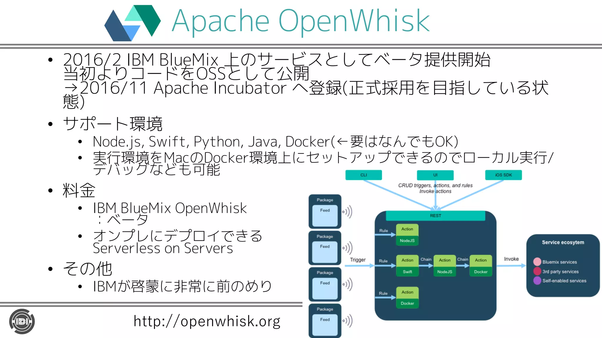Apache OpenWhisk
• 2016/2 IBM BlueMix 上のサービスとしてベータ提供開始
当初よりコードをOSSとして公開
→2016/11 Apache Incubator へ登録(正式採用を目指している状
態)
• サポート環境
• Node.js, Swift, Python, Java, Docker(←要はなんでもOK)
• 実行環境をMacのDocker環境上にセットアップできるのでローカル実行/
デバッグなども可能
• 料金
• IBM BlueMix OpenWhisk
：ベータ
• オンプレにデプロイできる
Serverless on Servers
• その他
• IBMが啓蒙に非常に前のめり
http://openwhisk.org
 