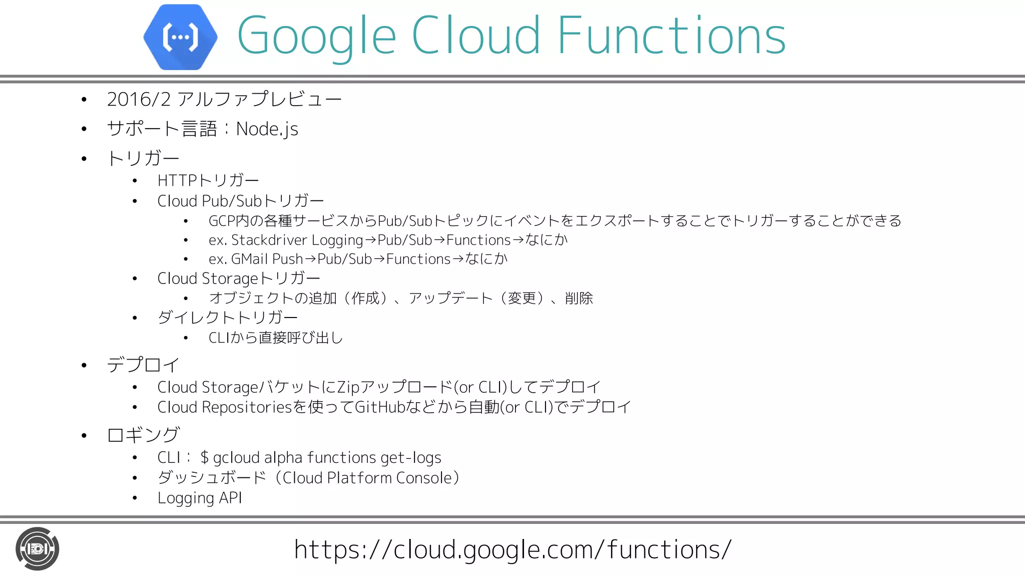 Google Cloud Functions
• 2016/2 アルファプレビュー
• サポート言語：Node.js
• トリガー
• HTTPトリガー
• Cloud Pub/Subトリガー
• GCP内の各種サービスからPub/Subトピックにイベントをエクスポートすることでトリガーすることができる
• ex. Stackdriver Logging→Pub/Sub→Functions→なにか
• ex. GMail Push→Pub/Sub→Functions→なにか
• Cloud Storageトリガー
• オブジェクトの追加（作成）、アップデート（変更）、削除
• ダイレクトトリガー
• CLIから直接呼び出し
• デプロイ
• Cloud StorageバケットにZipアップロード(or CLI)してデプロイ
• Cloud Repositoriesを使ってGitHubなどから自動(or CLI)でデプロイ
• ロギング
• CLI： $ gcloud alpha functions get-logs
• ダッシュボード（Cloud Platform Console）
• Logging API
https://cloud.google.com/functions/
 